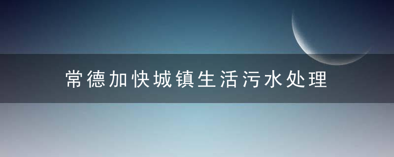 常德加快城镇生活污水处理 将再添4座污水处理厂